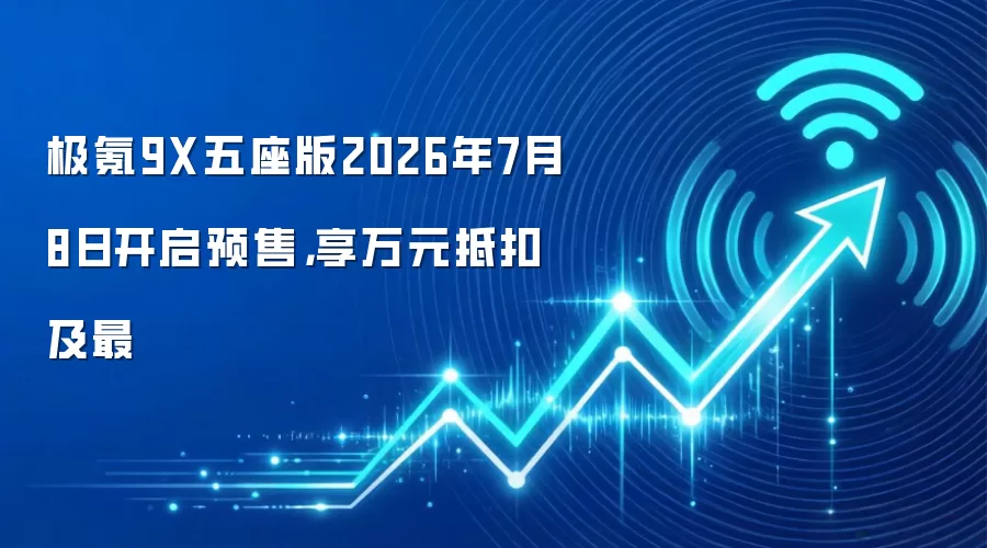 极氪9X五座版2026年7月8日开启预售,享万元抵扣及最