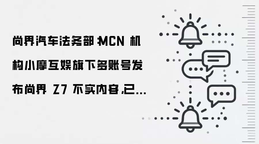 尚界汽车法务部：MCN 机构小摩互娱旗下多账号发布尚界 Z7 不实内容，已启动法律维权