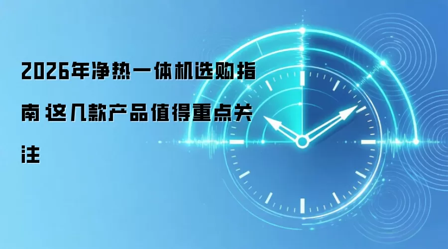 2026年净热一体机选购指南：这几款产品值得重点关注