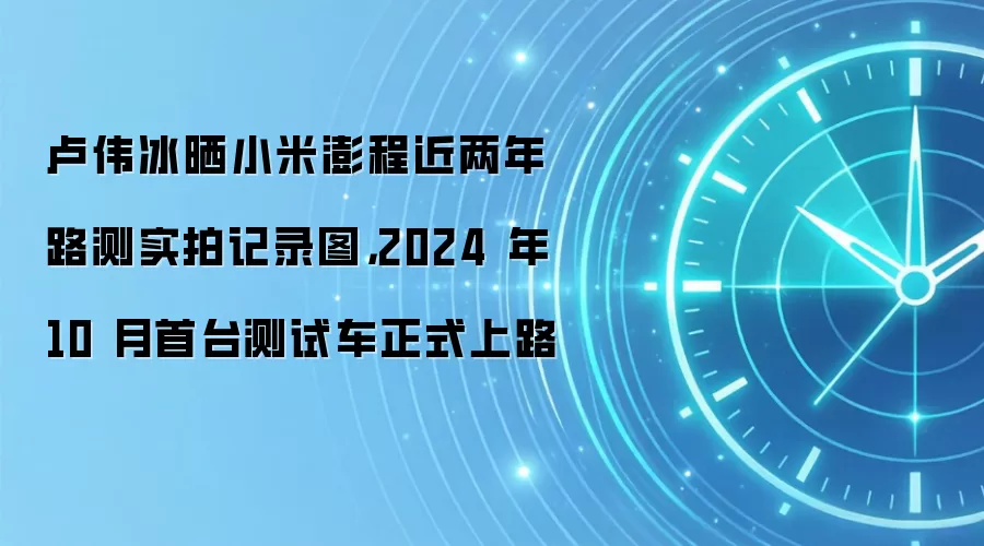 卢伟冰晒小米澎程近两年路测实拍记录图，2024 年 10 月首台测试车正式上路