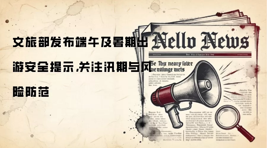 文旅部发布端午及暑期出游安全提示，关注汛期与风险防范