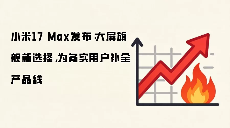 小米17 Max发布:大屏旗舰新选择,为务实用户补全产品线