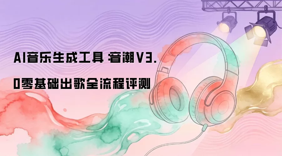 AI音乐生成工具：音潮V3.0零基础出歌全流程评测