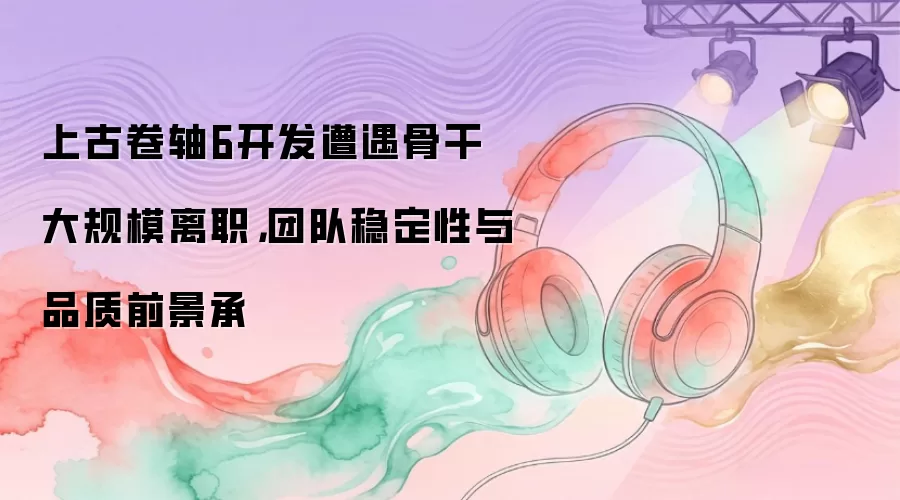 上古卷轴6开发遭遇骨干大规模离职,团队稳定性与品质前景承