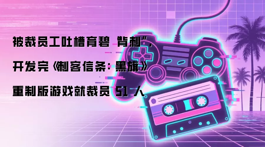 被裁员工吐槽育碧“背刺”,开发完《刺客信条: 黑旗》重制版游戏就裁员 51 人