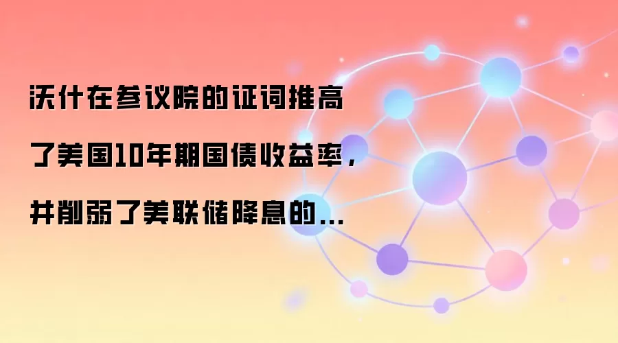 沃什在参议院的证词推高了美国10年期国债收益率，并削弱了美联储降息的预期。