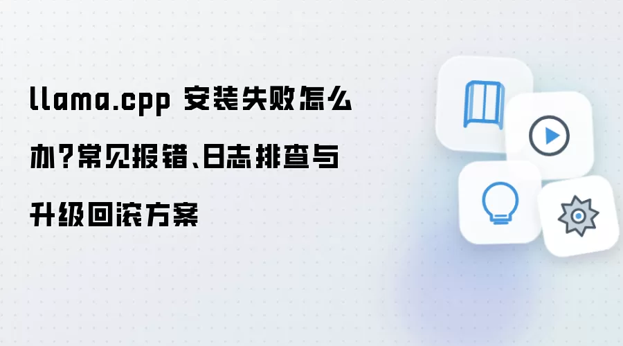 llama.cpp 安装失败怎么办？常见报错、日志排查与升级回滚方案
