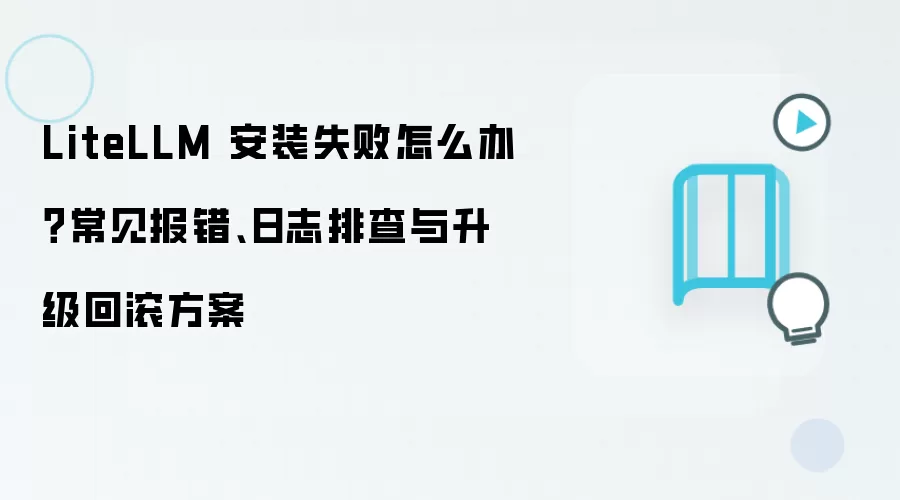 LiteLLM 安装失败怎么办?常见报错、日志排查与升级回滚方案