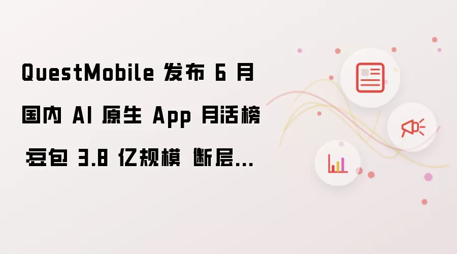 QuestMobile 发布 6 月国内 AI 原生 App 月活榜:豆包 3.8 亿规模