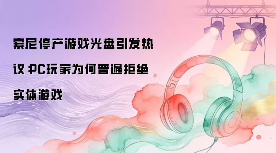 索尼停产游戏光盘引发热议:PC玩家为何普遍拒绝实体游戏