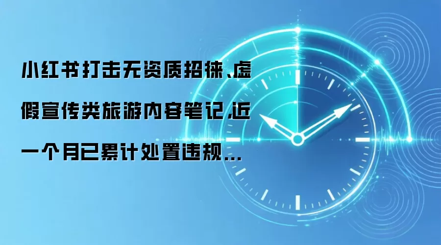 小红书打击无资质招徕、虚假宣传类旅游内容笔记,近一个月已累计处置违规账号 155 个