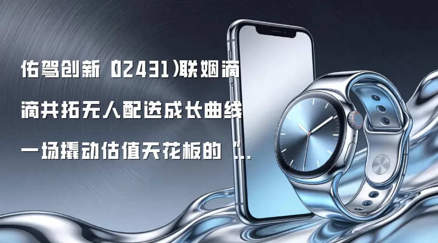 佑驾创新(02431)联姻滴滴共拓无人配送成长曲线 一场撬动估值天花板的“运力连横”