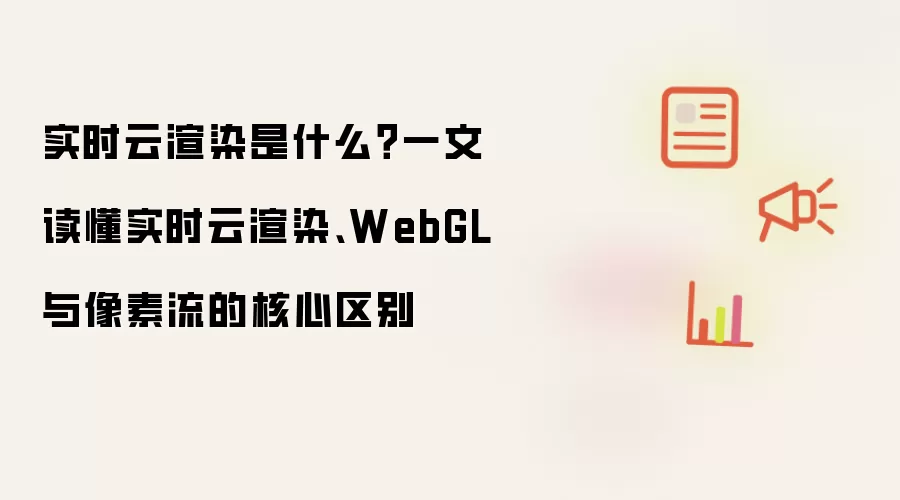 实时云渲染是什么?一文读懂实时云渲染、WebGL 与像素流的核心区别