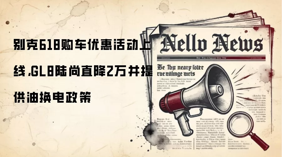 别克618购车优惠活动上线，GL8陆尚直降2万并提供油换电政策