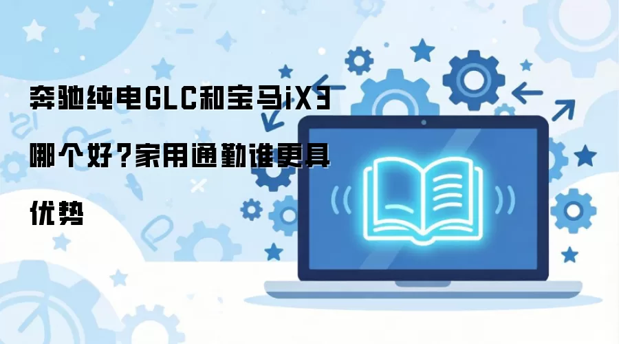 奔驰纯电GLC和宝马iX3哪个好?家用通勤谁更具优势