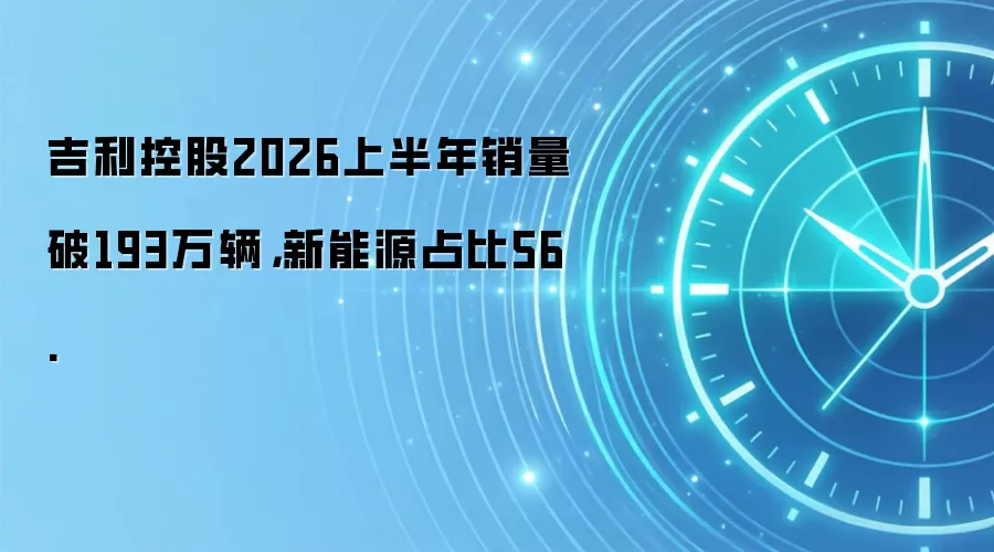 吉利控股2026上半年销量破193万辆,新能源占比56.