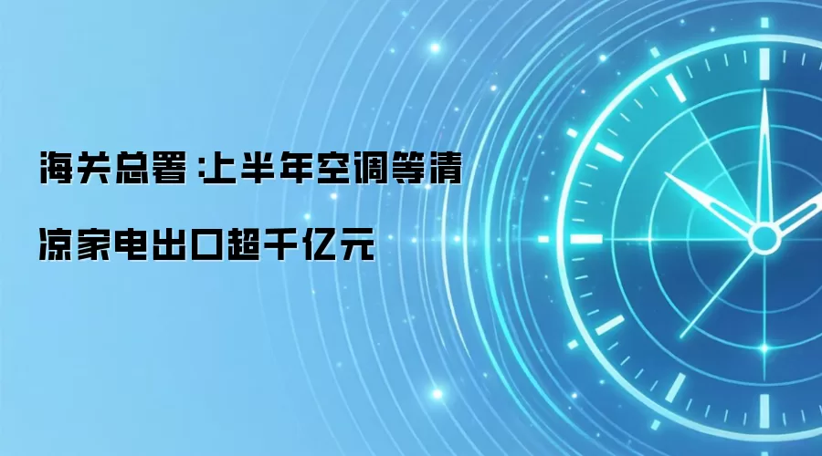 海关总署:上半年空调等清凉家电出口超千亿元