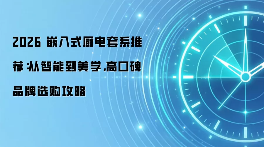 2026 嵌入式厨电套系推荐:从智能到美学,高口碑品牌选购攻略