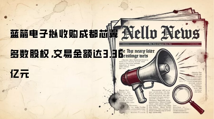 蓝箭电子拟收购成都芯翼多数股权,交易金额达3.36亿元