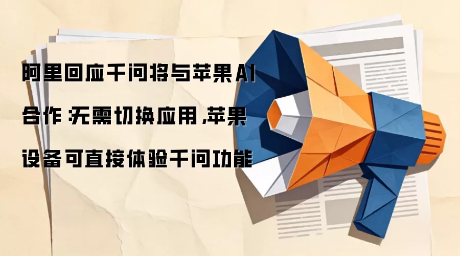 阿里回应千问将与苹果AI合作:无需切换应用,苹果设备可直接体验千问功能