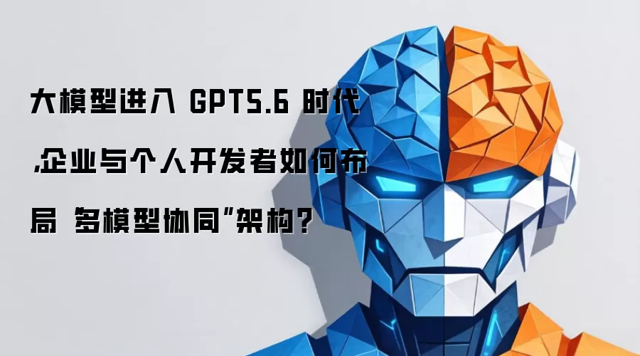 大模型进入 GPT5.6 时代，企业与个人开发者如何布局“多模型协同”架构？