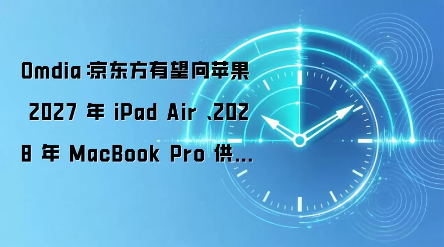 Omdia：京东方有望向苹果 2027 年 iPad Air 、2028 年 MacBook Pro 供应 OLED