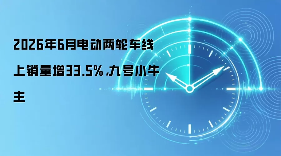 2026年6月电动两轮车线上销量增33.5%,九号小牛主