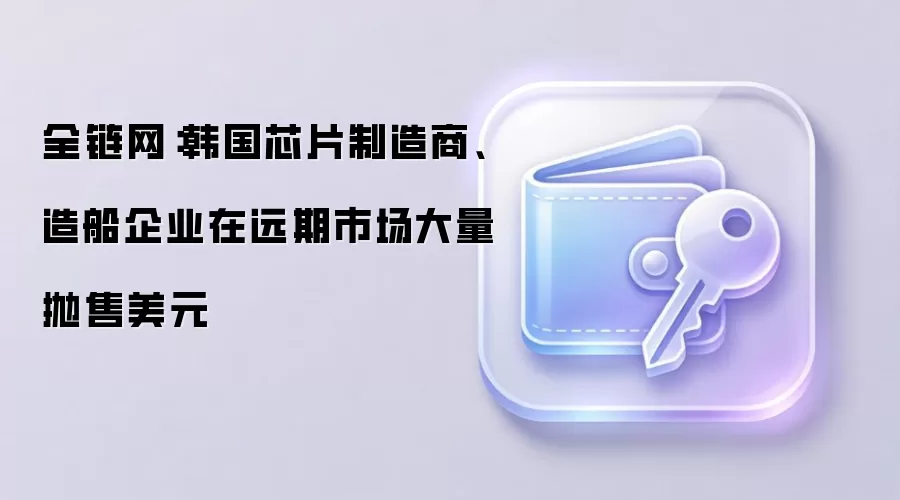 全链网:韩国芯片制造商、造船企业在远期市场大量抛售美元