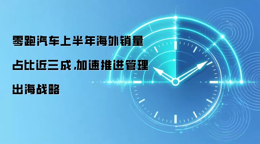 零跑汽车上半年海外销量占比近三成，加速推进管理出海战略