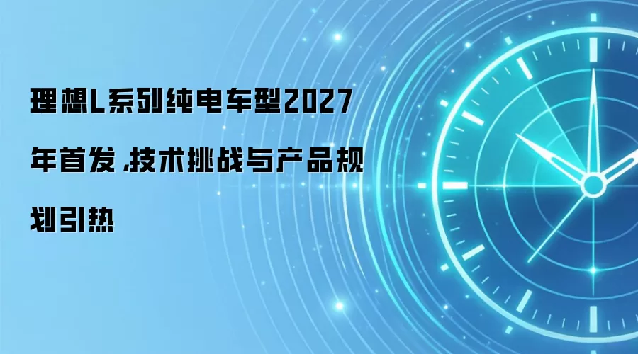 理想L系列纯电车型2027年首发,技术挑战与产品规划引热