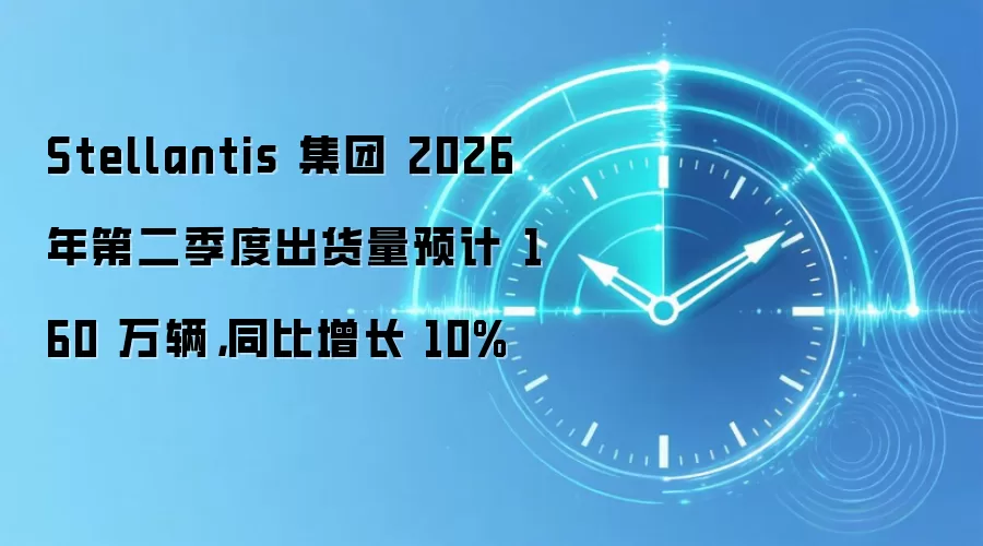 Stellantis 集团 2026 年第二季度出货量预计 160 万辆,同比增长 10%