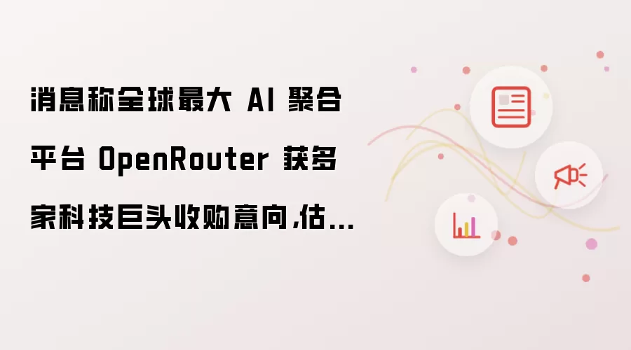 消息称全球最大 AI 聚合平台 OpenRouter 获多家科技巨头收购意向,估值或高于 13 亿美元