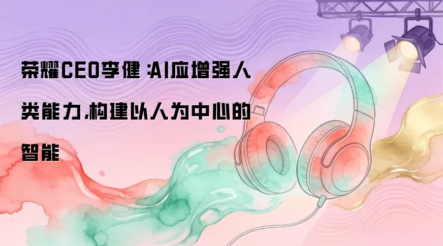 荣耀CEO李健:AI应增强人类能力,构建以人为中心的智能