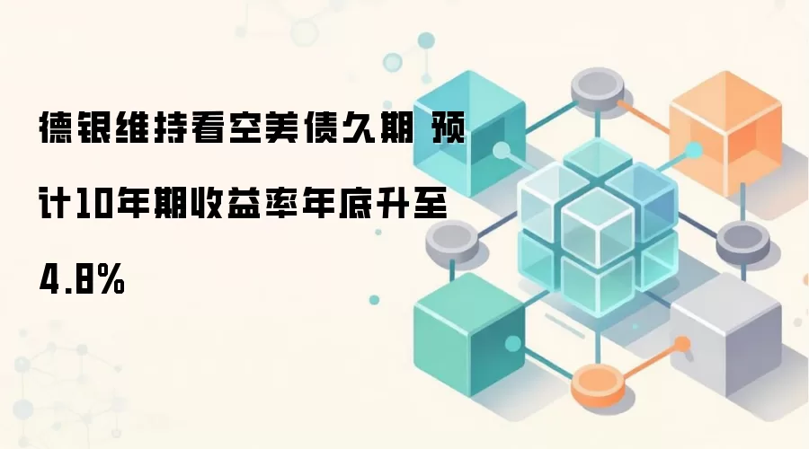 德银维持看空美债久期 预计10年期收益率年底升至4.8%