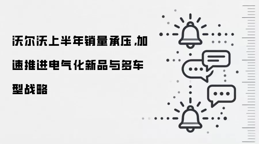 沃尔沃上半年销量承压,加速推进电气化新品与多车型战略