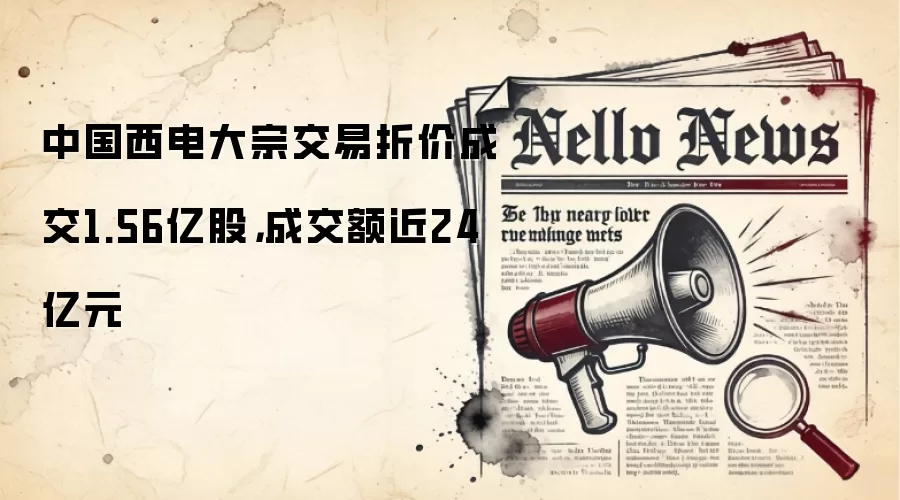 中国西电大宗交易折价成交1.56亿股,成交额近24亿元