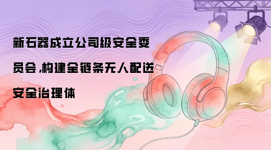 新石器成立公司级安全委员会，构建全链条无人配送安全治理体