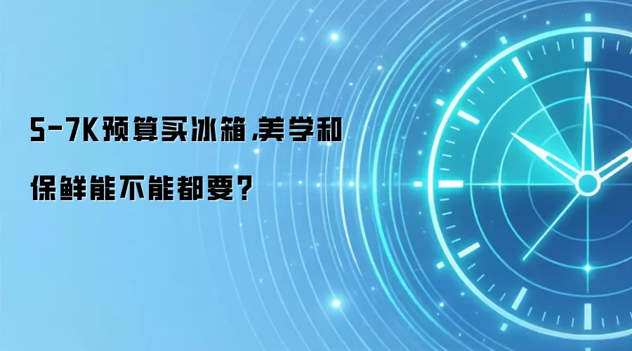 5-7K预算买冰箱,美学和保鲜能不能都要?