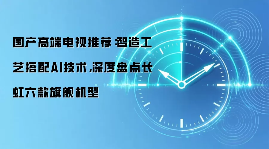 国产高端电视推荐:智造工艺搭配AI技术,深度盘点长虹六款旗舰机型