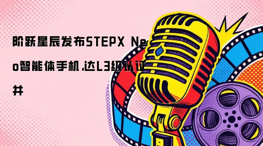 阶跃星辰发布STEPX Neo智能体手机,达L3级认证并
