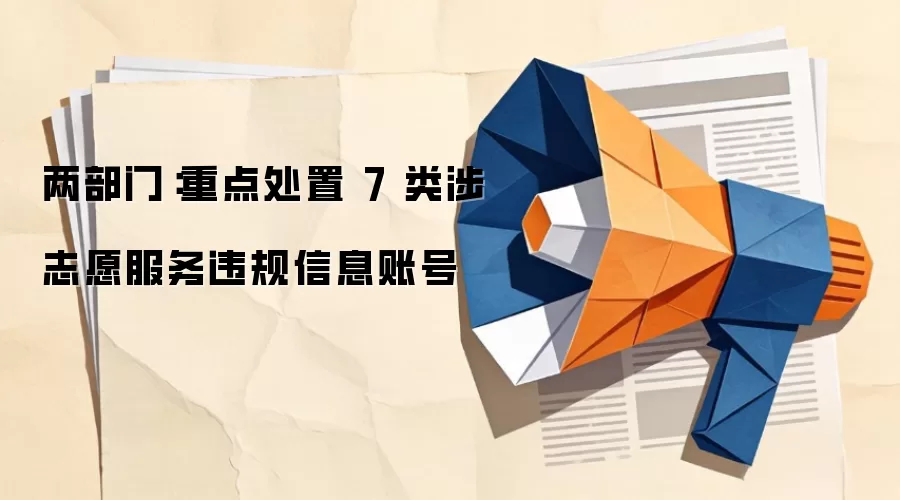 两部门:重点处置 7 类涉志愿服务违规信息账号