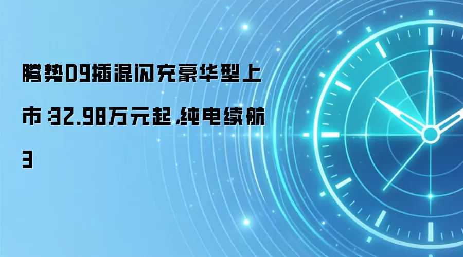腾势D9插混闪充豪华型上市:32.98万元起,纯电续航3
