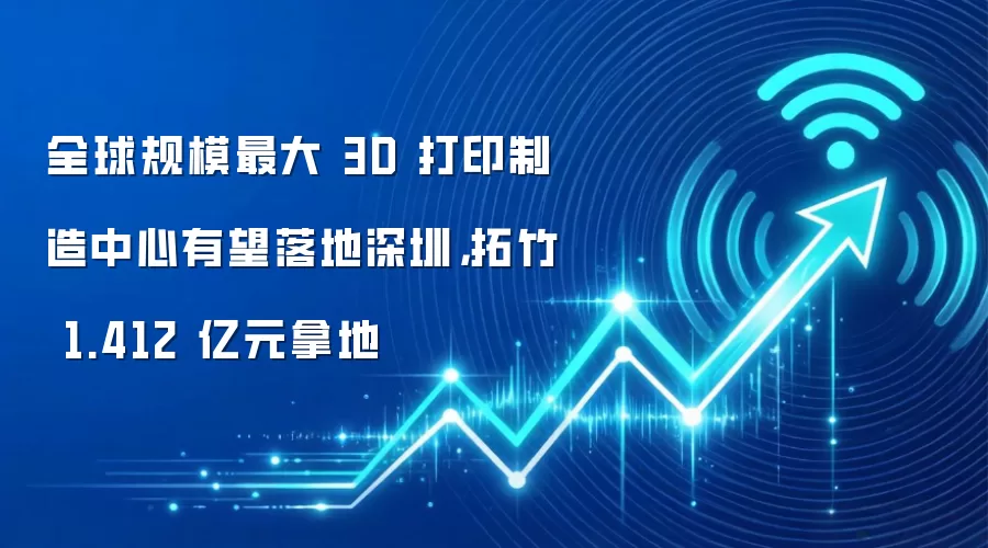 全球规模最大 3D 打印制造中心有望落地深圳，拓竹 1.412 亿元拿地