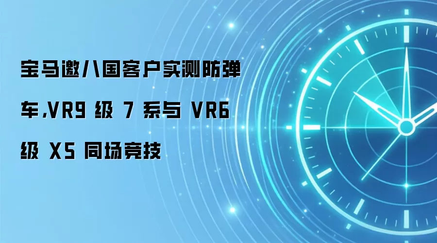 宝马邀八国客户实测防弹车,VR9 级 7 系与 VR6 级 X5 同场竞技