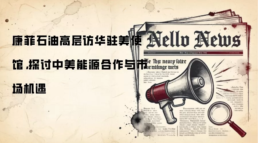 康菲石油高层访华驻美使馆,探讨中美能源合作与市场机遇