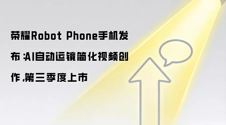 荣耀Robot Phone手机发布:AI自动运镜简化视频创作,第三季度上市