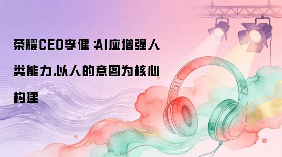 荣耀CEO李健:AI应增强人类能力,以人的意图为核心构建