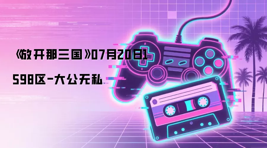 《放开那三国》07月20日1598区-大公无私