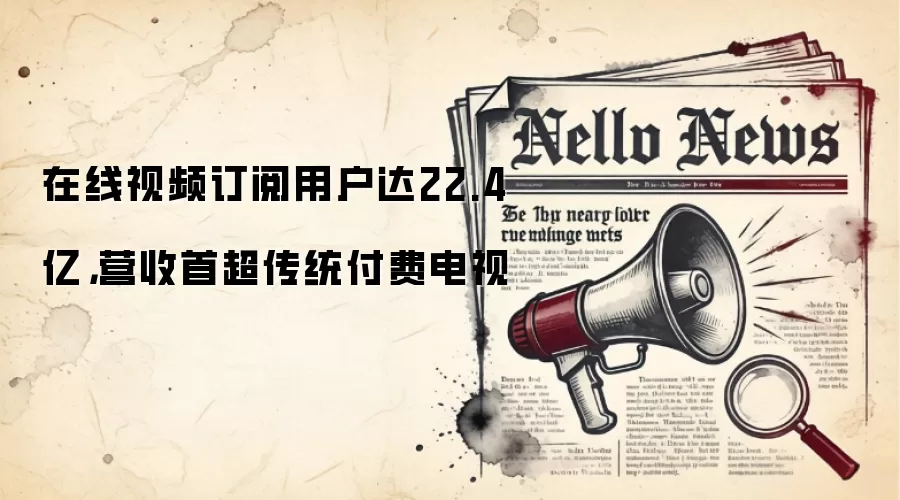 在线视频订阅用户达22.4亿,营收首超传统付费电视