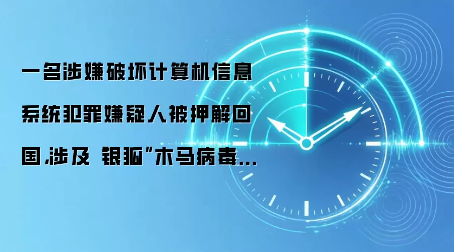 一名涉嫌破坏计算机信息系统犯罪嫌疑人被押解回国，涉及“银狐”木马病毒相关案件